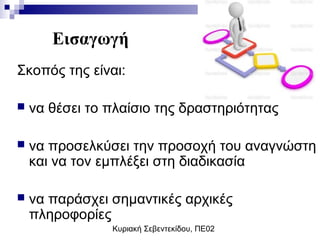 Κυριακή Σεβεντεκίδου, ΠΕ02
Εισαγωγή
Σκοπός της είναι:
 να θέσει το πλαίσιο της δραστηριότητας
 να προσελκύσει την προσοχή του αναγνώστη
και να τον εμπλέξει στη διαδικασία
 να παράσχει σημαντικές αρχικές
πληροφορίες
 