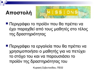 Κυριακή Σεβεντεκίδου, ΠΕ02
Αποστολή
 Περιγράφει το προϊόν που θα πρέπει να
έχει παραχθεί από τους μαθητές στο τέλος
της δραστηριότητας
 Περιγράφει τα εργαλεία που θα πρέπει να
χρησιμοποιήσει ο μαθητής για να πετύχει
το στόχο του και να παρουσιάσει το
προϊόν της δραστηριότητας του
 