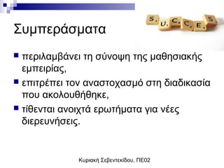 Κυριακή Σεβεντεκίδου, ΠΕ02
Συμπεράσματα
 περιλαμβάνει τη σύνοψη της μαθησιακής
εμπειρίας,
 επιτρέπει τον αναστοχασμό στη διαδικασία
που ακολουθήθηκε,
 τίθενται ανοιχτά ερωτήματα για νέες
διερευνήσεις.
 