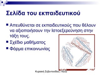 Κυριακή Σεβεντεκίδου, ΠΕ02
Σελίδα του εκπαιδευτικού
 Απευθύνεται σε εκπαιδευτικούς που θέλουν
να αξιοποιήσουν την Ιστοεξερεύνηση στην
τάξη τους.
 Σχέδιο μαθήματος
 Φόρμα επικοινωνίας
 