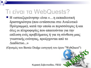 Κυριακή Σεβεντεκίδου, ΠΕ02
Τι είναι τα WebQuests?
 Η «ιστοεξερεύνηση» είναι «…η εκπαιδευτική
δραστηριότητα (που εντάσσεται στο Αναλυτικό
Πρόγραμμα), κατά την οποία οι περισσότερες ή και
όλες οι πληροφορίες που απαιτούνται για την
επίλυση ενός προβλήματος ή για τη σύνθεση μιας
γνωστικής ενότητας, προέρχονται από το
Διαδίκτυο...»
(Ορισμός του Bernie Dodge εισηγητή του όρου "WebQuest")
 