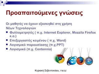 Κυριακή Σεβεντεκίδου, ΠΕ02
Προαπαιτούμενες γνώσεις
Οι μαθητές να έχουν εξασκηθεί στη χρήση
Νέων Τεχνολογιών
 Φυλλομετρητές ( π.χ. Internet Explorer, Mozzila Firefox
κ.α.)
 Επεξεργαστές κειμένου ( π.χ. Word)
 Λογισμικό παρουσίασης (π.χ.PPT)
 Λογισμικά (π.χ. Centennia)
 