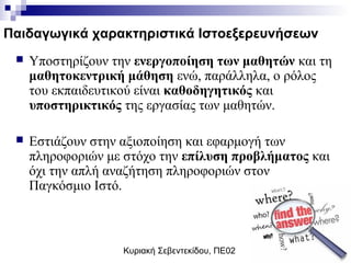 Κυριακή Σεβεντεκίδου, ΠΕ02
Παιδαγωγικά χαρακτηριστικά Ιστοεξερευνήσεων
 Υποστηρίζουν την ενεργοποίηση των μαθητών και τη
μαθητοκεντρική μάθηση ενώ, παράλληλα, ο ρόλος
του εκπαιδευτικού είναι καθοδηγητικός και
υποστηρικτικός της εργασίας των μαθητών.
 Εστιάζουν στην αξιοποίηση και εφαρμογή των
πληροφοριών με στόχο την επίλυση προβλήματος και
όχι την απλή αναζήτηση πληροφοριών στον
Παγκόσμιο Ιστό.
 