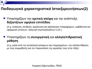 Κυριακή Σεβεντεκίδου, ΠΕ02
Παιδαγωγικά χαρακτηριστικά Ιστοεξερευνήσεων(2)
 Υποστηρίζουν την κριτική σκέψη και την ανάπτυξη
δεξιοτήτων υψηλού επιπέδου
(π.χ. ανάλυση, σύνθεση, οργάνωση και αξιολόγηση πληροφοριών, εμβάθυνση και
εφαρμογή γνώσεων, εξαγωγή συμπερασμάτων κ.λπ.).
 Υποστηρίζουν τη συνεργατική και αλληλεπιδραστική
μάθηση
(π.χ. μέσα από την ανταλλαγή απόψεων και επιχειρημάτων, την αλληλεπίδραση
με τους συμμαθητές και την παρουσίαση της εργασίας τους στην τάξη).
 