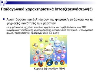 Κυριακή Σεβεντεκίδου, ΠΕ02
Παιδαγωγικά χαρακτηριστικά Ιστοεξερευνήσεων(3)
 Αναπτύσσουν και βελτιώνουν την ψηφιακή επάρκεια και τις
ψηφιακές ικανότητες των μαθητών
(π.χ. μέσα από τη χρήση ποικίλων εργαλείων και περιβαλλόντων των ΤΠΕ
(λογισμικά εννοιολογικής χαρτογράφησης, εκπαιδευτικό λογισμικό, υπολογιστικά
φύλλα, παρουσιάσεις, εφαρμογές Web 2.0 κ.λπ.)
 