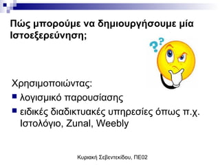 Κυριακή Σεβεντεκίδου, ΠΕ02
Πώς μπορούμε να δημιουργήσουμε μία
Ιστοεξερεύνηση;
Χρησιμοποιώντας:
 λογισμικό παρουσίασης
 ειδικές διαδικτυακές υπηρεσίες όπως π.χ.
Ιστολόγιο, Zunal, Weebly
 