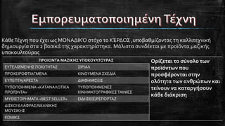 ΚάθεΤέχνη που έχει ως ΜΟΝΑΔΙΚΌ στόχο το ΚΈΡΔΟΣ ,υποβαθμίζοντας τη καλλιτεχνική
δημιουργία στα 2 βασικά της χαρακτηρίστηκα. Μάλιστα συνδέεται με προϊόντα μαζικής
υποκουλτούρας
ΠΡΟΙΟΝΤΑ ΜΑΖΙΚΗΣΥΠΟΚΟΥΛΤΟΥΡΑΣ Ορίζεται το σύνολο των
προϊόντων που
προσφέρονται στην
ολότητα των ανθρώπων και
τείνουν να καταργήσουν
κάθε διάκριση
ΕΥΤΕΛΙΣΜΕΝΗΣ ΠΟΙΟΤΗΤΑΣ ΣΙΡΙΑΛ
ΠΡΟΧΕΙΡΟΦΤΙΑΓΜΕΝΑ ΚΙΝΟΥΜΕΝΑΣΧΕΔΙΑ
ΕΥΠΕΠΤΑ/ΑΡΕΣΤΑ ΔΙΑΦΗΜΙΣΕΙΣ
ΤΥΠΟΠΟΙΗΜΕΝΑ «ΚΑΤΑΝΑΛΩΤΙΚΑ
ΠΡΟΪΌΝΤΑ»
ΤΥΠΟΠΟΙΗΜΕΝΕΣ
ΚΙΝΗΜΑΤΟΓΡΑΦΙΚΕΣΤΑΙΝΙΕΣ
ΜΥΘΙΣΤΟΡΗΜΑΤΑ «BEST SELLER» ΕΙΔΗΣΕΙΣ/ΡΕΠΟΡΤΑΖ
ΔΙΣΚΟΙ ΕΛΑΦΡΑΣ/ΝΕΑΝΙΚΗΣ
ΜΟΥΣΙΚΗΣ
ΚΟΜΙΚΣ
 