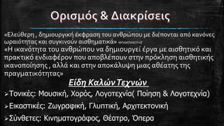 Τονικές: Μουσική, Χορός, Λογοτεχνία( Ποίηση & Λογοτεχνία)
Εικαστικές: Ζωγραφική, Γλυπτική, Αρχιτεκτονική
Σύνθετες: Κινηματογράφος, Θέατρο, Όπερα
«Ελεύθερη , δημιουργική έκφραση του ανθρώπου με διέπονται από κανόνες
ωραιότητας και συγκινούν αισθηματικά» ΜΠΑΜΠΙΝΙΩΤΗΣ
«Η ικανότητα του ανθρώπου να δημιουργεί έργα με αισθητικό και
πρακτικό ενδιαφέρον που αποβλέπουν στην πρόκληση αισθητικής
ικανοποίησης , αλλά και στην αποκάλυψη μιας αθέατης της
πραγματικότητας»
Είδη ΚαλώνΤεχνών
 