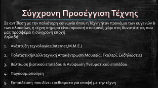 Σε αντίθεση με την παλιότερη κοινωνία όπου ηΤέχνη ήταν προνόμιο των ευγενών &
των πλουσίων, η τέχνη σήμερα είναι προσιτή στο κοινό, χάρι στις δυνατότητες που
μας προσφέρει η σύγχρονη εποχή.
Δηλαδή:
1. Ανάπτυξη τεχνολογίας(Internet,Μ.Μ.Ε.)
2. Πολιτιστική/ΚαλλιτεχνικήΑποκέντρωση(Μουσεία, Γκαλερί, Εκδηλώσεις)
3. Βελτίωση βιοτικού επιπέδου & Ανύψωση Πνευματικού επιπέδου
4. Παγκοσμιοποίηση
5. Εκπαίδευση που δίνει ερεθίσματα για επαφή με την τέχνη
 