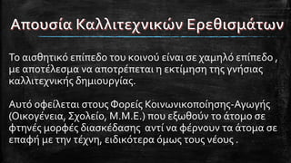 Το αισθητικό επίπεδο του κοινού είναι σε χαμηλό επίπεδο ,
με αποτέλεσμα να αποτρέπεται η εκτίμηση της γνήσιας
καλλιτεχνικής δημιουργίας.
Αυτό οφείλεται στους Φορείς Κοινωνικοποίησης-Αγωγής
(Οικογένεια, Σχολείο, Μ.Μ.Ε.) που εξωθούν το άτομο σε
φτηνές μορφές διασκέδασης αντί να φέρνουν τα άτομα σε
επαφή με την τέχνη, ειδικότερα όμως τους νέους .
 