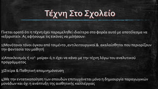 Γίνεται ορατό ότι η τέχνη έχει παραμεληθεί ιδιαίτερα στο φορέα αυτό με αποτέλεσμα να
«εξοριστεί».Ας αφήσουμε τις εικόνες να μιλήσουν:
1)Μονότονοι τόνοι όγκου από τσιμέντο ,αντιλειτουργικοί & ακαλαίσθητοι που περιορίζουν
την φαντασία του μαθητή
2)Αποκλεισμός ή «2η μοίρα» ό,τι έχει να κάνει με την τέχνη λόγω του αναλυτικού
προγράμματος
3)Στείρα & Παθητική απομνημόνευση
4)Με την εντατικοποίηση των σπουδών επιτυγχάνεται μόνο η δημιουργία παραγωγικών
μονάδων και όχι η ανάπτυξη της αισθητικής καλλιέργιας
 