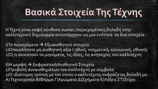 ΗΤέχνη είναι σοφή σύνθεση ουσίας (περιεχομένου),δηλαδή στην
καλλιτεχνική δημιουργία συνυπάρχουν ως μια ενότητα τα δυο στοιχεία :
I)Το περιεχόμενο  Εξωαισθητικό στοιχείο
1)Οποιαδήποτε μη αισθητική αξία ( ηθική, νοηματική, κοινωνική, εθνική)
2)Ό,τι συνιστούν τα μηνύματα, τις ιδέες, τις ανησυχίες του καλλιτέχνη
II)Η μορφή  Εκφραστικό/Αισθητικό Στοιχείο
1)Προβολή συναισθημάτων του καλλιτέχνη με σύμβολα
2)Ο ιδιαίτερος τρόπος με τον οποίο ο καλλιτέχνης εκφράζεται,δηλαδή με:
Α)Τεχνοτροπία Β)Φόρμα Γ)Χρώματα Δ)Σχήματα Ε)Λέξεις ΣΤ)Στίχοι
 