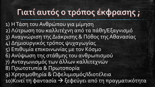 1) ΗΤάση του Ανθρώπου για μίμηση
2) Λύτρωση του καλλιτέχνη από τα πάθη/Εξαγνισμό
3) Αναγνώριση της Διάκρισης & Πόθος της Αθανασίας
4) Δημιουργικός τρόπος ψυχαγωγίας
5) Επιθυμία επικοινωνίας με τον Κόσμο
6) Ανύψωση της στάθμης του ανθρωπισμού
7) Ανταγωνισμός των άλλων καλλιτεχνών
8) Πρωτοτυπία & Πρωτοπορία
9) Χρησιμοθηρία & Ωφελιμισμός/Ιδιοτέλεια
10)Κινεί τη φαντασία  ξεφεύγει από τη πραγματικότητα
 