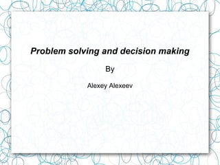 Problem solving and decision making
By
Alexey Alexeev
 