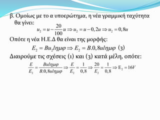 β. Ομοίως με το α υποερώτημα, η νέα γραμμική ταχύτητα
θα γίνει:
Οπότε η νέα Η.Ε.Δ θα είναι της μορφής:
(3)
Διαιρούμε τις σχέσεις (1) και (3) κατά μέλη, οπότε:
2 2 2
20
0,2 0,8
100
u u u u u u u u      
2 2 2 .0,8E Bu l E B ul   
2
2 2 2
1 20 1
16
.0,8 0,8 0,8
E Bul E
V
E B ul E E


       
 