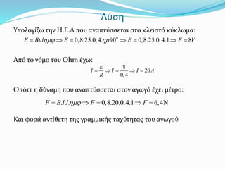Λύση
Υπολογίζω την Η.Ε.Δ που αναπτύσσεται στο κλειστό κύκλωμα:
Από το νόμο του Ohm έχω:
Οπότε η δύναμη που αναπτύσσεται στον αγωγό έχει μέτρο:
Και φορά αντίθετη της γραμμικής ταχύτητας του αγωγού
0
0,8.25.0,4. 90 0,8.25.0,4.1 8E Bul E E E V       
8
20
0,4
E
I I I A
R
    
. . . 0,8.20.0,4.1 6,4F B I l F F     
 