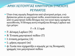 ΑΡΧΗ ΛΕΙΤΟΥΡΓΙΑΣ ΚΙΝΗΤΗΡΩΝ ΣΥΝΕΧΟΥΣ
ΡΕΥΜΑΤΟΣ
 Όταν ένας αγωγός διαρρέεται από ηλεκτρικό ρεύμα, ενώ
βρίσκεται μέσα σε μαγνητικό πεδίο, αναπτύσσεται σε αυτόν
από το μαγνητικό πεδίο δύναμη που τον κινεί προς ορισμένη
κατεύθυνση. Η δύναμη αυτή ονομάζεται δύναμη Laplace και
έχει μέτρο:
F = Β .I.l.ημφ
 F: Δύναμη Laplace (N)
 Β: Ένταση μαγνητικού πεδίου (Τ)
 Ι: ένταση ρεύματος (Α)
 L: μήκος αγωγού (m)
 φ: Γωνία που σχηματίζει ο αγωγός με τις δυναμικές
γραμμές του μαγνητικού πεδίου
 