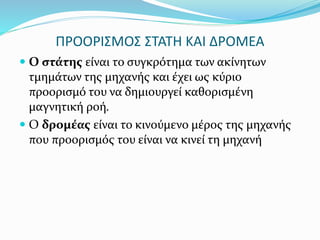 ΠΡΟΟΡΙΣΜΟΣ ΣΤΑΤΗ ΚΑΙ ΔΡΟΜΕΑ
 Ο στάτης είναι το συγκρότημα των ακίνητων
τμημάτων της μηχανής και έχει ως κύριο
προορισμό του να δημιουργεί καθορισμένη
μαγνητική ροή.
 Ο δρομέας είναι το κινούμενο μέρος της μηχανής
που προορισμός του είναι να κινεί τη μηχανή
 