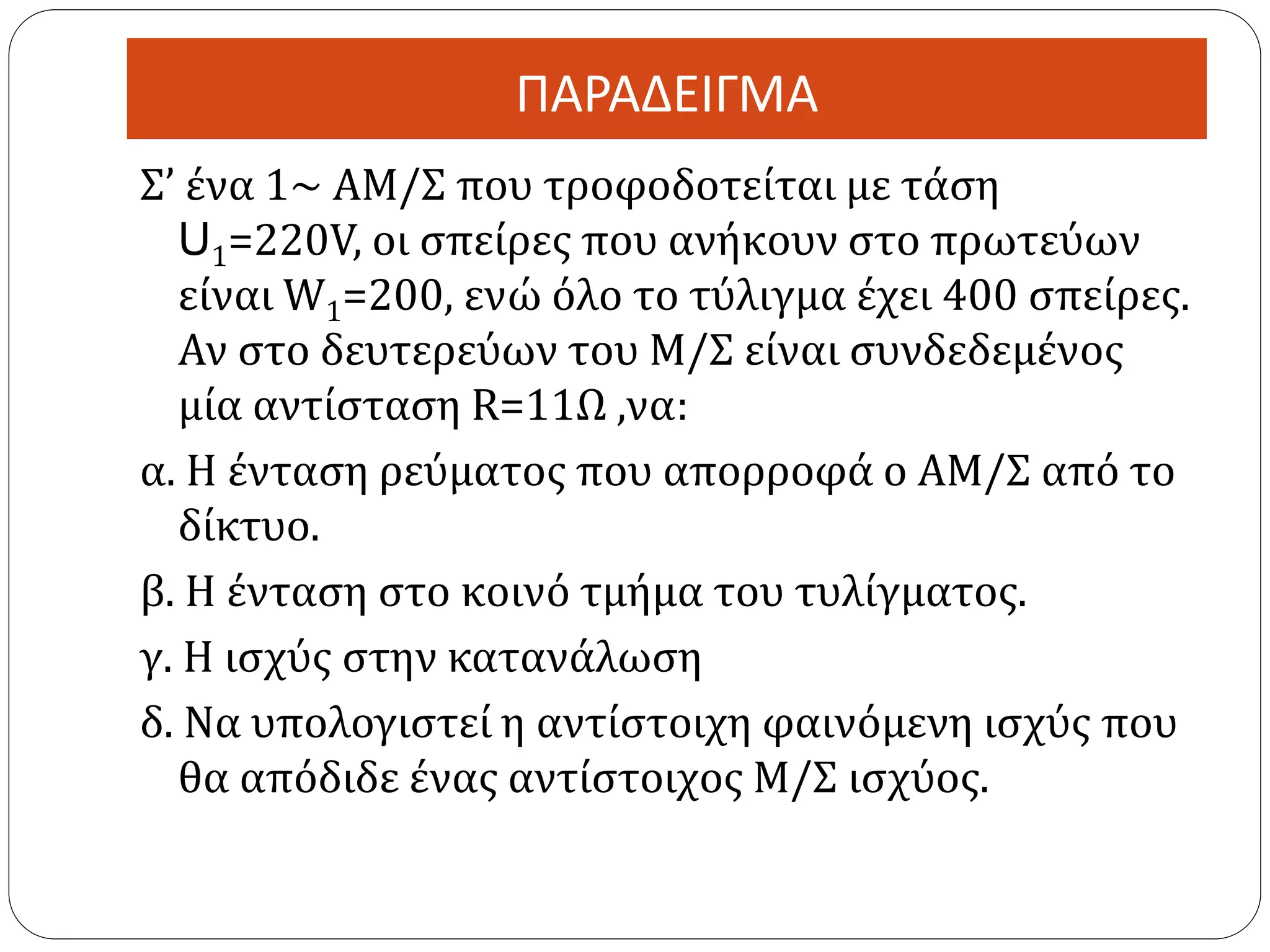 ΠΑΡΑΔΕΙΓΜΑ
Σ’ ένα 1~ ΑΜ/Σ που τροφοδοτείται με τάση
U1=220V, οι σπείρες που ανήκουν στο πρωτεύων
είναι W1=200, ενώ όλο το τύλιγμα έχει 400 σπείρες.
Αν στο δευτερεύων του Μ/Σ είναι συνδεδεμένος
μία αντίσταση R=11Ω ,να:
α. Η ένταση ρεύματος που απορροφά ο ΑΜ/Σ από το
δίκτυο.
β. Η ένταση στο κοινό τμήμα του τυλίγματος.
γ. Η ισχύς στην κατανάλωση
δ. Να υπολογιστεί η αντίστοιχη φαινόμενη ισχύς που
θα απόδιδε ένας αντίστοιχος Μ/Σ ισχύος.
 