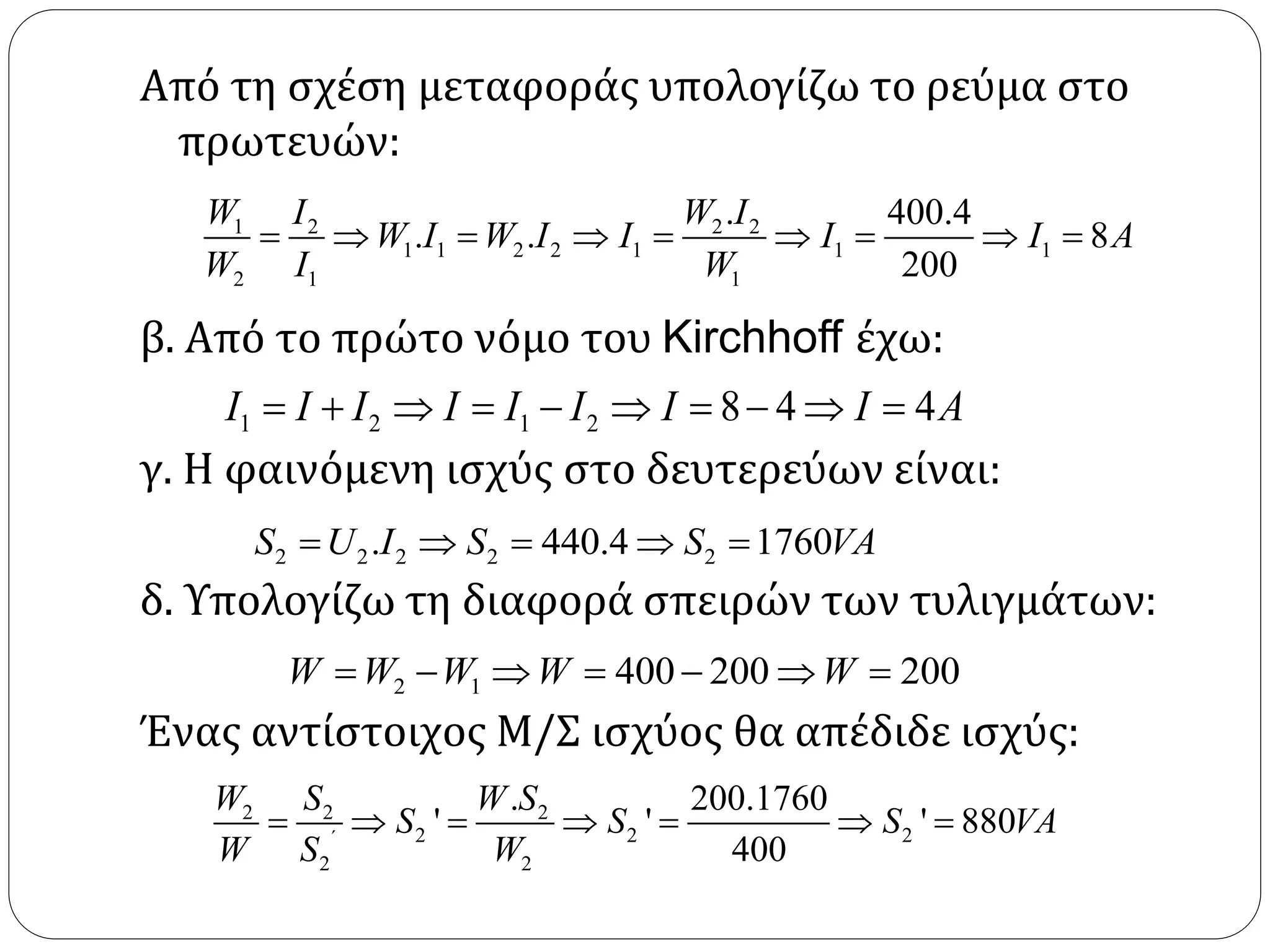 Από τη σχέση μεταφοράς υπολογίζω το ρεύμα στο
πρωτευών:
β. Από το πρώτο νόμο του Kirchhoff έχω:
γ. Η φαινόμενη ισχύς στο δευτερεύων είναι:
δ. Υπολογίζω τη διαφορά σπειρών των τυλιγμάτων:
Ένας αντίστοιχος Μ/Σ ισχύος θα απέδιδε ισχύς:
1 2 2 2
1 1 2 2 1 1 1
2 1 1
. 400.4
. . 8
200
W I W I
W I W I I I I A
W I W
        
1 2 1 2 8 4 4I I I I I I I I A         
2 2 2 2 2. 440.4 1760S U I S S VA    
2 1 400 200 200W W W W W      
2 2 2
2 2 2
2 2
. 200.1760
' ' ' 880
400΄
W S W S
S S S VA
W S W
      
 