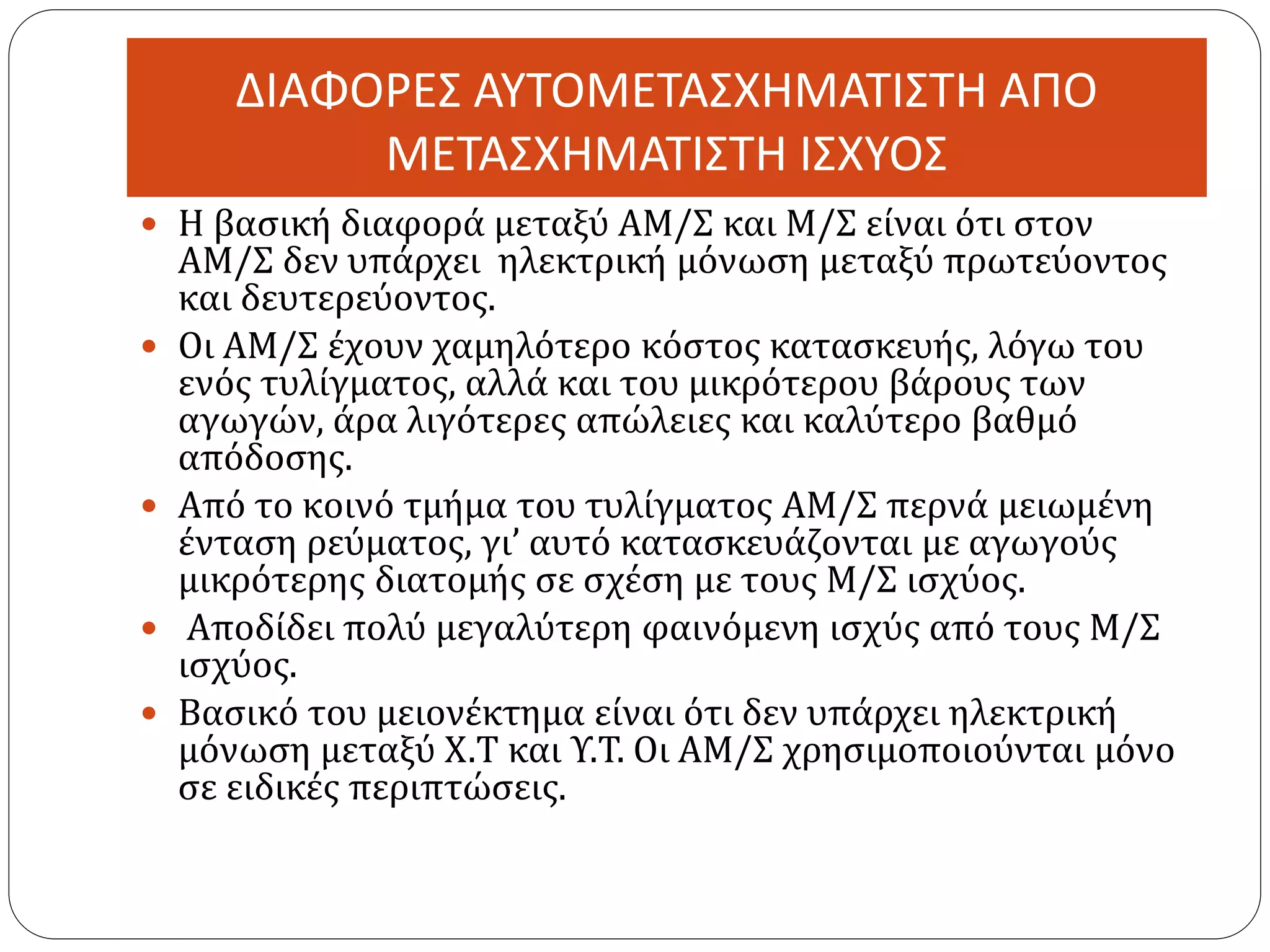 ΔΙΑΦΟΡΕΣ ΑΥΤΟΜΕΤΑΣΧΗΜΑΤΙΣΤΗ ΑΠΟ
ΜΕΤΑΣΧΗΜΑΤΙΣΤΗ ΙΣΧΥΟΣ
 Η βασική διαφορά μεταξύ ΑΜ/Σ και Μ/Σ είναι ότι στον
ΑΜ/Σ δεν υπάρχει ηλεκτρική μόνωση μεταξύ πρωτεύοντος
και δευτερεύοντος.
 Οι ΑΜ/Σ έχουν χαμηλότερο κόστος κατασκευής, λόγω του
ενός τυλίγματος, αλλά και του μικρότερου βάρους των
αγωγών, άρα λιγότερες απώλειες και καλύτερο βαθμό
απόδοσης.
 Από το κοινό τμήμα του τυλίγματος ΑΜ/Σ περνά μειωμένη
ένταση ρεύματος, γι’ αυτό κατασκευάζονται με αγωγούς
μικρότερης διατομής σε σχέση με τους Μ/Σ ισχύος.
 Αποδίδει πολύ μεγαλύτερη φαινόμενη ισχύς από τους Μ/Σ
ισχύος.
 Βασικό του μειονέκτημα είναι ότι δεν υπάρχει ηλεκτρική
μόνωση μεταξύ Χ.Τ και Υ.Τ. Οι ΑΜ/Σ χρησιμοποιούνται μόνο
σε ειδικές περιπτώσεις.
 