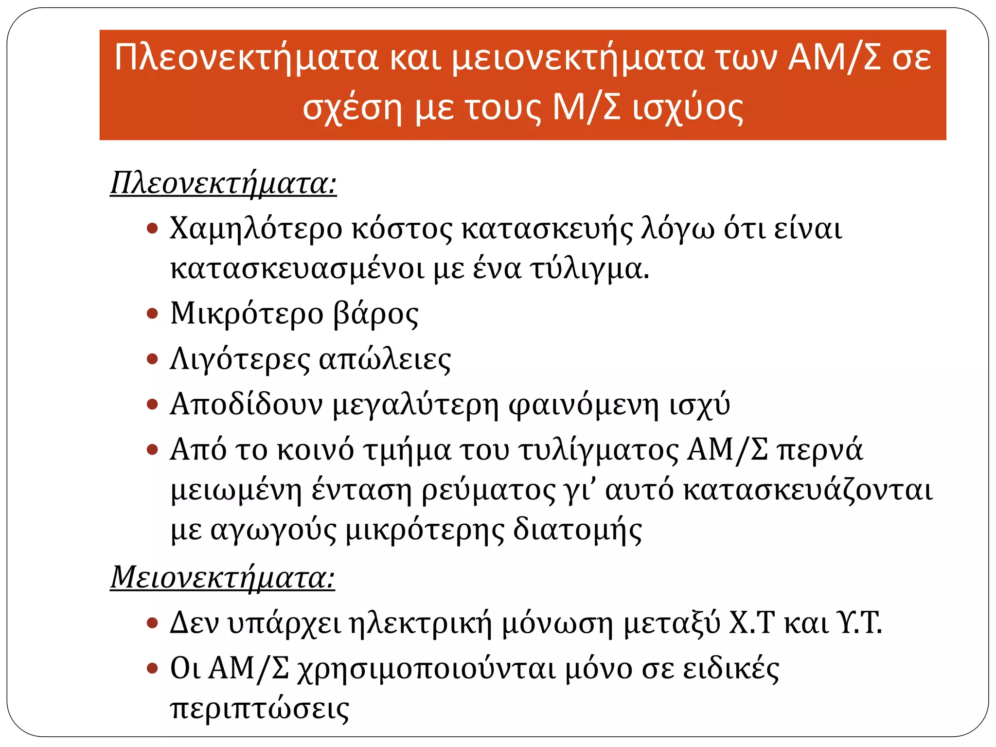Πλεονεκτήματα και μειονεκτήματα των ΑΜ/Σ σε
σχέση με τους Μ/Σ ισχύος
Πλεονεκτήματα:
 Χαμηλότερο κόστος κατασκευής λόγω ότι είναι
κατασκευασμένοι με ένα τύλιγμα.
 Μικρότερο βάρος
 Λιγότερες απώλειες
 Αποδίδουν μεγαλύτερη φαινόμενη ισχύ
 Από το κοινό τμήμα του τυλίγματος ΑΜ/Σ περνά
μειωμένη ένταση ρεύματος γι’ αυτό κατασκευάζονται
με αγωγούς μικρότερης διατομής
Μειονεκτήματα:
 Δεν υπάρχει ηλεκτρική μόνωση μεταξύ Χ.Τ και Υ.Τ.
 Οι ΑΜ/Σ χρησιμοποιούνται μόνο σε ειδικές
περιπτώσεις
 