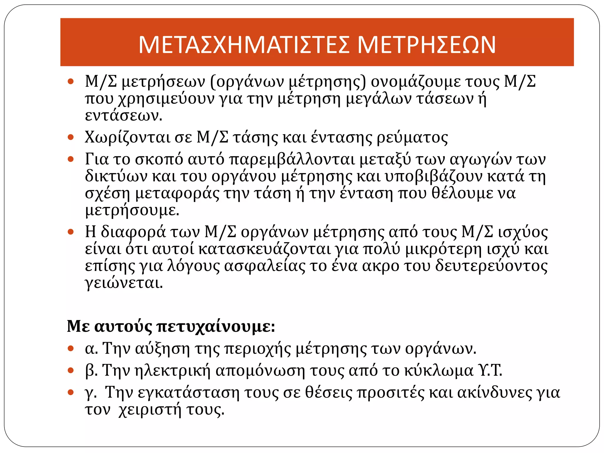 ΜΕΤΑΣΧΗΜΑΤΙΣΤΕΣ ΜΕΤΡΗΣΕΩΝ
 Μ/Σ μετρήσεων (οργάνων μέτρησης) ονομάζουμε τους Μ/Σ
που χρησιμεύουν για την μέτρηση μεγάλων τάσεων ή
εντάσεων.
 Χωρίζονται σε Μ/Σ τάσης και έντασης ρεύματος
 Για το σκοπό αυτό παρεμβάλλονται μεταξύ των αγωγών των
δικτύων και του οργάνου μέτρησης και υποβιβάζουν κατά τη
σχέση μεταφοράς την τάση ή την ένταση που θέλουμε να
μετρήσουμε.
 Η διαφορά των Μ/Σ οργάνων μέτρησης από τους Μ/Σ ισχύος
είναι ότι αυτοί κατασκευάζονται για πολύ μικρότερη ισχύ και
επίσης για λόγους ασφαλείας το ένα ακρο του δευτερεύοντος
γειώνεται.
Με αυτούς πετυχαίνουμε:
 α. Την αύξηση της περιοχής μέτρησης των οργάνων.
 β. Την ηλεκτρική απομόνωση τους από το κύκλωμα Υ.Τ.
 γ. Την εγκατάσταση τους σε θέσεις προσιτές και ακίνδυνες για
τον χειριστή τους.
 