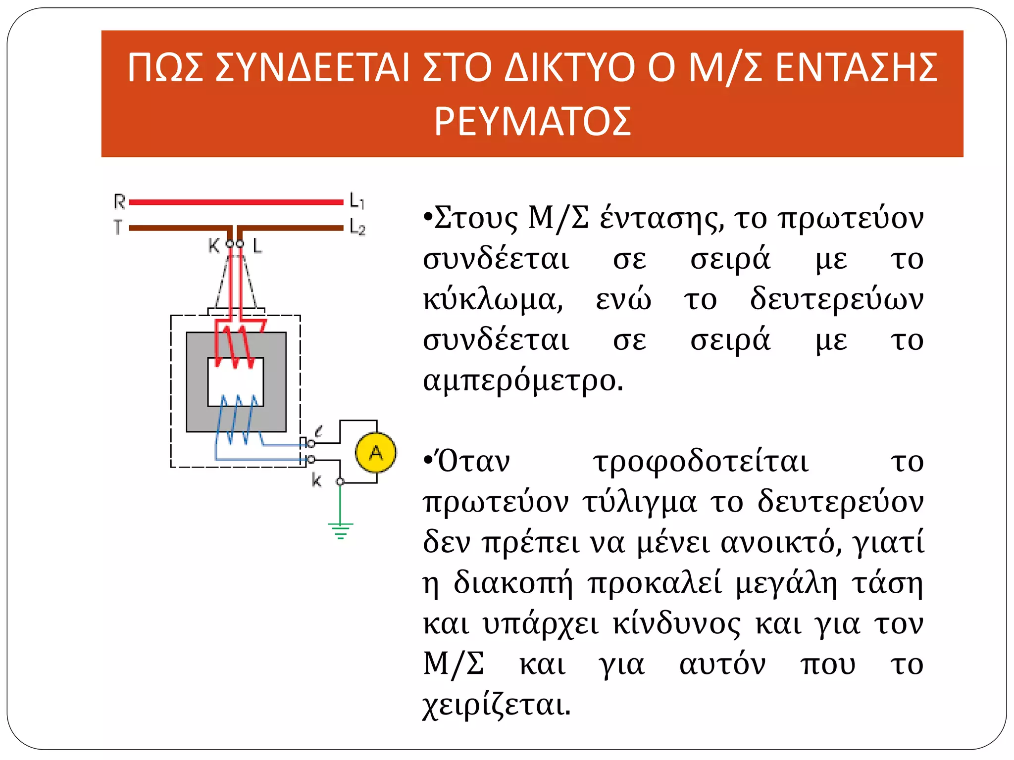 ΠΩΣ ΣΥΝΔΕΕΤΑΙ ΣΤΟ ΔΙΚΤΥΟ Ο Μ/Σ ΕΝΤΑΣΗΣ
ΡΕΥΜΑΤΟΣ
•Στους Μ/Σ έντασης, το πρωτεύον
συνδέεται σε σειρά με το
κύκλωμα, ενώ το δευτερεύων
συνδέεται σε σειρά με το
αμπερόμετρο.
•Όταν τροφοδοτείται το
πρωτεύον τύλιγμα το δευτερεύον
δεν πρέπει να μένει ανοικτό, γιατί
η διακοπή προκαλεί μεγάλη τάση
και υπάρχει κίνδυνος και για τον
Μ/Σ και για αυτόν που το
χειρίζεται.
 