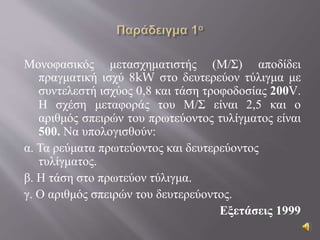 Μονοφασικός μετασχηματιστής (Μ/Σ) αποδίδει
πραγματική ισχύ 8kW στο δευτερεύον τύλιγμα με
συντελεστή ισχύος 0,8 και τάση τροφοδοσίας 200V.
Η σχέση μεταφοράς του Μ/Σ είναι 2,5 και ο
αριθμός σπειρών του πρωτεύοντος τυλίγματος είναι
500. Να υπολογισθούν:
α. Τα ρεύματα πρωτεύοντος και δευτερεύοντος
τυλίγματος.
β. Η τάση στο πρωτεύον τύλιγμα.
γ. Ο αριθμός σπειρών του δευτερεύοντος.
Εξετάσεις 1999
 