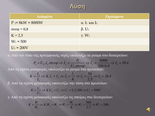 Δεδομένα Ζητούμενα
P 2= 8kW = 8000W α. I1 και I2
συνφ = 0,8 β. U1
Κ = 2,5 γ. W2
W1 = 500
U2 = 200V
α. Από τον τύπο της πραγματικής ισχύς υπολογίζω το ρεύμα στο δευτερεύων:
Από τη σχέση μεταφοράς υπολογίζω το ρεύμα στο πρωτεύων:
β. Από τη σχέση μεταφοράς υπολογίζω την τάση στο πρωτεύων:
γ. Από τη σχέση μεταφοράς υπολογίζω τις σπείρες στο δευτερεύων:
2
2 2 2 2 2 2
2
8000
. . 50
. 200.0,8
P
P U I I I I A
U


      
2 2
1 2 1 1 1
1
50
. 20
2,5
I I
K K I I I I I A
I K
        
1
2 1 1 1
2
. 2,5.200 500
U
K K U U U U V
U
      
1 1
2 1 2 2 2
2
500
. 200
2,5
W W
K K W W W W W
W K
        
 