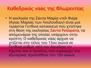 Καθεδρικός ναός της Φλωρεντίας
• Η εκκλησία της Σάντα Μαρία ντελ Φιόρε
(Αγίας Μαρίας των Λουλουδιών) είναι μια
τεράστια Γοτθική κατασκευή που χτίστηκε
στη θέση της εκκλησίας Σάντα Ρεπαράτα, τα
απομεινάρια της οποίας υπάρχουν στην
κρύπτη. Ο καθεδρικός ναός άρχισε να
χτίζεται στο τέλος του 13ου αιώνα σε
Γοτθικό ρυθμό, από τον Αρνόλφο ντι
Κάμπιο, και ο τρούλος, που κυριαρχεί στο
εξωτερικό, προστέθηκε τον 15ο αιώνα
 