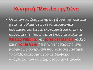 Κεντρική Πλατεία της Σιένα
• Όταν αντικρίζεις για πρώτη φορά την πλατεία
μετά τιs βόλτεs στα στενά μεσαιωνικά
δρομάκια τηs Σιένα, εκστασιάζεσαι από την
ομορφιά τηs. Γύρω της στέκουν τα παλάτια
Palazzo Pubblico και Torre del Mangia καθώς
και η Fonte Gaia (“Η πηγή της χαράς”), ένα
μαρμάρινο σιντριβάνι που κατασκευάστηκε
το 1419, διακοσμημένο με διάφορα
ανάγλυφα που αναπαριστούν την Παναγία.
 