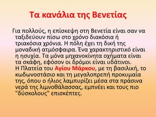 Τα κανάλια της Βενετίας
Για πολλούς, η επίσκεψη στη Βενετία είναι σαν να
ταξιδεύουν πίσω στο χρόνο διακόσια ή
τριακόσια χρόνια. Η πόλη έχει τη δική της
μοναδική ατμόσφαιρα. Ένα χαρακτηριστικό είναι
η ησυχία. Τα μόνα μηχανοκίνητα οχήματα είναι
τα σκάφη, εφόσον οι δρόμοι είναι υδάτινοι.
Η Πλατεία του Αγίου Μάρκου, με τη βασιλική, το
κωδωνοστάσιο και τη μεγαλοπρεπή προκυμαία
της, όπου ο ήλιος λαμπυρίζει μέσα στα πράσινα
νερά της λιμνοθάλασσας, εμπνέει και τους πιο
"δύσκολους" επισκέπτες.
 