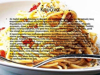 Κουζίνα
• Οι Ιταλοί απολαμβάνουν το φαγητό και νιώθουν περήφανοι για τις τοπικές τους
παραδόσεις. Η ιταλική κουζίνα είναι μία από τις πιο πλούσιες και πιο
δημοφιλείς του κόσμου. Οι απαρχές της είναι δύσκολο να οριστούν. Μερικές
συνταγές, όπως η πολέντα, είναι γνωστές από τους ρωμαϊκούς χρόνους. Πολλές
άλλες είναι ξενόφερτες, είτε από τους Έλληνες, είτε από τους Άραβες και, μετά
την εποχή των μεγάλων εξερευνητών, από όλα τα μέρη του κόσμου.
• Η προετοιμασία των ιταλικών φαγητών συνήθως είναι αρκετά απλή, αλλά
πάντα χρησιμοποιούνται τα καλύτερα υλικά. Συχνά γίνεται χρήση κάποιας
γέμισης. Σύνηθες φαινόμενο είναι και η προσθήκη παρμεζάνας στα ζυμαρικά,
στις σούπες και τα ψητά. Επίσης χρησιμοποιούνται πολλά λαχανικά τα οποία
συχνά μαγειρεύονται ελαφρά, άλλες φορές με σκόρδο και βούτυρο ή λάδι, ή τα
αφήνουν πρώτα να κρυώσουν και τα σερβίρουν σαν σαλάτα με λάδι και χυμό
λεμονιού. Τα μυρωδικά όπως ο βασιλικός, η ματζουράνα, η ρίγανη και το
δεντρολίβανο, είναι βασικά συστατικά για πολλά φαγητά.
• Η φανταστική ιταλική γαστρονομία σχετίζεται άμεσα με τη νοοτροπία των
Ιταλών, που είναι άνθρωποι μερακλήδες, άνθρωποι με πάθος, που τους αρέσει
να απολαμβάνουν τη ζωή.
 