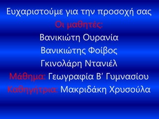 Ευχαριστούμε για την προσοχή σας
Οι μαθητές:
Βανικιώτη Ουρανία
Βανικιώτης Φοίβος
Γκινολάρη Ντανιέλ
Μάθημα: Γεωγραφία Β’ Γυμνασίου
Καθηγήτρια: Μακριδάκη Χρυσούλα
 