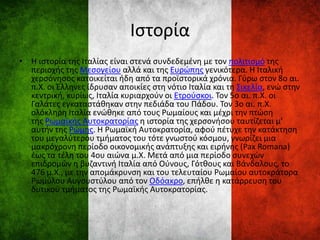 Ιστορία
• Η ιστορία της Ιταλίας είναι στενά συνδεδεμένη με τον πολιτισμό της
περιοχής της Μεσογείου αλλά και της Ευρώπης γενικότερα. Η Ιταλική
χερσόνησος κατοικείται ήδη από τα προϊστορικά χρόνια. Γύρω στον 8ο αι.
π.Χ. οι Έλληνες ίδρυσαν αποικίες στη νότιο Ιταλία και τη Σικελία, ενώ στην
κεντρική, κυρίως, Ιταλία κυριαρχούν οι Ετρούσκοι. Τον 5ο αι. π.Χ. οι
Γαλάτες εγκαταστάθηκαν στην πεδιάδα του Πάδου. Τον 3ο αι. π.Χ.
ολόκληρη Ιταλία ενώθηκε από τους Ρωμαίους και μέχρι την πτώση
της Ρωμαϊκής Αυτοκρατορίας η ιστορία της χερσονήσου ταυτίζεται μ’
αυτήν της Ρώμης. H Ρωμαϊκή Αυτοκρατορία, αφού πέτυχε την κατάκτηση
του μεγαλύτερου τμήματος του τότε γνωστού κόσμου, γνωρίζει μια
μακρόχρονη περίοδο οικονομικής ανάπτυξης και ειρήνης (Pax Romana)
έως τα τέλη του 4ου αιώνα μ.Χ. Μετά από μια περίοδο συνεχών
επιδρομών η βυζαντινή Ιταλία από Ούνους, Γότθους και Βάνδαλους, το
476 μ.Χ., με την απομάκρυνση και του τελευταίου Ρωμαίου αυτοκράτορα
Ρωμύλου Αυγουστύλου από τον Οδόακρο, επήλθε η κατάρρευση του
δυτικού τμήματος της Ρωμαϊκής Αυτοκρατορίας.
 