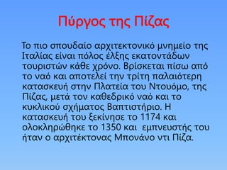 Πύργος της Πίζας
To πιο σπουδαίο αρχιτεκτονικό μνημείο της
Ιταλίας είναι πόλος έλξης εκατοντάδων
τουριστών κάθε χρόνο. Βρίσκεται πίσω από
το ναό και αποτελεί την τρίτη παλαιότερη
κατασκευή στην Πλατεία του Ντουόμο, της
Πίζας, μετά τον καθεδρικό ναό και το
κυκλικού σχήματος Βαπτιστήριο. Η
κατασκευή του ξεκίνησε το 1174 και
ολοκληρώθηκε το 1350 και εμπνευστής του
ήταν ο αρχιτέκτονας Μπονάνο ντι Πίζα.
 