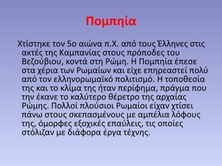 Πομπηία
Χτίστηκε τον 5ο αιώνα π.Χ. από τους Έλληνες στις
ακτές της Καμπανίας στους πρόποδες του
Βεζούβιου, κοντά στη Ρώμη. Η Πομπηία έπεσε
στα χέρια των Ρωμαίων και είχε επηρεαστεί πολύ
από τον ελληνορωμαϊκό πολιτισμό. Η τοποθεσία
της και το κλίμα της ήταν περίφημα, πράγμα που
την έκανε το καλύτερο θέρετρο της αρχαίας
Ρώμης. Πολλοί πλούσιοι Ρωμαίοι είχαν χτίσει
πάνω στους σκεπασμένους με αμπέλια λόφους
της, όμορφες εξοχικές επαύλεις, τις οποίες
στόλιζαν με διάφορα έργα τέχνης.
 
