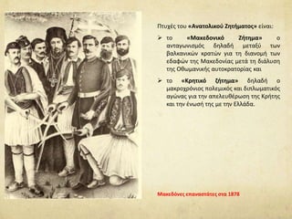 Πτυχές του «Ανατολικού Ζητήματος» είναι:
 το «Μακεδονικό Ζήτημα» ο
ανταγωνισμός δηλαδή μεταξύ των
βαλκανικών κρατών για τη διανομή των
εδαφών της Μακεδονίας μετά τη διάλυση
της Οθωμανικής αυτοκρατορίας και
 το «Κρητικό ζήτημα» δηλαδή ο
μακροχρόνιος πολεμικός και διπλωματικός
αγώνας για την απελευθέρωση της Κρήτης
και την ένωσή της με την Ελλάδα.
Μακεδόνες επαναστάτες στα 1878
 