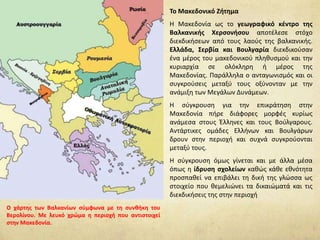 Το Μακεδονικό Ζήτημα
Η Μακεδονία ως το γεωγραφικό κέντρο της
Βαλκανικής Χερσονήσου αποτέλεσε στόχο
διεκδικήσεων από τους λαούς της βαλκανικής.
Ελλάδα, Σερβία και Βουλγαρία διεκδικούσαν
ένα μέρος του μακεδονικού πληθυσμού και την
κυριαρχία σε ολόκληρη ή μέρος της
Μακεδονίας. Παράλληλα ο ανταγωνισμός και οι
συγκρούσεις μεταξύ τους οξύνονταν με την
ανάμιξη των Μεγάλων Δυνάμεων.
Η σύγκρουση για την επικράτηση στην
Μακεδονία πήρε διάφορες μορφές κυρίως
ανάμεσα στους Έλληνες και τους Βούλγαρους.
Αντάρτικες ομάδες Ελλήνων και Βουλγάρων
δρουν στην περιοχή και συχνά συγκρούονται
μεταξύ τους.
Η σύγκρουση όμως γίνεται και με άλλα μέσα
όπως η ίδρυση σχολείων καθώς κάθε εθνότητα
προσπαθεί να επιβάλει τη δική της γλώσσα ως
στοιχείο που θεμελιώνει τα δικαιώματά και τις
διεκδικήσεις της στην περιοχή
Ο χάρτης των Βαλκανίων σύμφωνα με τη συνθήκη του
Βερολίνου. Με λευκό χρώμα η περιοχή που αντιστοιχεί
στην Μακεδονία.
 