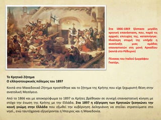 Το Κρητικό Ζήτημα
Ο ελληνοτουρκικός πόλεμος του 1897
Κοντά στο Μακεδονικό Ζήτημα προστέθηκε και το ζήτημα της Κρήτης που είχε ξεχωριστή θέση στην
ανατολική Μεσόγειο.
Από το 1866 και με αποκορύφωμα το 1897 οι Κρήτες βρέθηκαν σε συνεχή επαναστατική κίνηση με
στόχο την ένωση της Κρήτης με την Ελλάδα. Στα 1897 η εξέγερση των Κρητικών ξεσηκώνει την
κοινή γνώμη στην Ελλάδα που εξωθεί την κυβέρνηση Δεληγιάννη να στείλει στρατεύματα στο
νησί., ενώ ταυτόχρονα εξεγείρονται η Ήπειρος και η Μακεδονία.
Στα 1866-1869 ξέσπασε μεγάλη
κρητική επανάσταση, που, παρά τις
αρχικές επιτυχίες της, καταπνίγηκε.
Ιδιαίτερη στιγμή της υπήρξε η
ανατίναξη μιας ομάδας
επαναστατών στη μονή Αρκαδίου
(κοντά στο Ρέθυμνο)
Πίνακας του Ιταλού ζωγράφου
Γκατέρι.
 