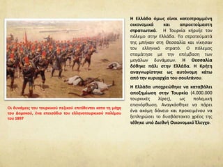 Η Ελλάδα όμως είναι κατεστραμμένη
οικονομικά και απροετοίμαστη
στρατιωτικά. Η Τουρκία κήρυξε τον
πόλεμο στην Ελλάδα. Τα στρατεύματά
της μπήκαν στη Θεσσαλία και νίκησαν
τον ελληνικό στρατό. Ο πόλεμος
σταμάτησε με την επέμβαση των
μεγάλων δυνάμεων. Η Θεσσαλία
δόθηκε πάλι στην Ελλάδα. Η Κρήτη
αναγνωρίστηκε ως αυτόνομη κάτω
από την κυριαρχία του σουλτάνου.
Η Ελλάδα υποχρεώθηκε να καταβάλει
αποζημίωση στην Τουρκία (4.000.000
τουρκικές λίρες), ως πολεμική
επανόρθωση. Αναγκάσθηκε να πάρει
ένα ακόμη δάνειο και προκειμένου να
ξεπληρώσει το δυσβάστακτο χρέος της
τέθηκε υπό Διεθνή Οικονομικό Έλεγχο.
Οι δυνάμεις του τουρκικού πεζικού επιτίθενται κατα τη μάχη
του Δομοκού, ένα επεισόδιο του ελληνοτουρκικού πολέμου
του 1897
 