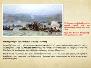 Ο ανταγωνισμός των Δυνάμεων (Αγγλίας – Ρωσίας)
Στην Β Ενότητα, κεφ.11 «Επαναστατικά κινήματα και λαϊκές εξεγέρσεις» είχαμε δει ότι oι Ρώσοι είχαν
ως στόχο τον έλεγχο της Μαύρης Θάλασσας ώστε να ταξιδεύουν ελεύθερα και να εμπορεύονται στη
Μεσόγειο. Γι’ αυτό έκαναν αλλεπάλληλους πολέμους με τους Οθωμανούς.
Έτσι Η Ρωσία επεκτάθηκε στις ακτές του Εύξεινου Πόντου (1774) και έκανε σαφή την πρόθεση της να
επεμβαίνει στα εσωτερικά της Οθωμανικής Αυτοκρατορίας προστατεύοντας τους χριστιανικούς
πληθυσμούς της.
Το Πέρασμα του Δούναβη από το
ρωσικό στρατό κατά τον
ρωσοτουρκικό πόλεμο του 1877-
1878.
Έργο του Νικολάι Ντμίτριγιεφ-
Ορενγκμπούρκσκι, 1883
 