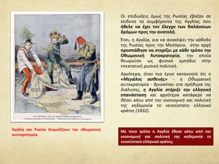 Οι επιδιώξεις όμως της Ρωσίας έβαζαν σε
κίνδυνο τα συμφέροντα της Αγγλίας που
ήθελε να έχει τον έλεγχο των θαλάσσιων
δρόμων προς την ανατολή.
Έτσι, η Αγγλία, για να ανακόψει την κάθοδο
της Ρωσίας προς την Μεσόγειο, στην αρχή
προσπάθησε να στηρίξει με κάθε τρόπο την
Οθωμανική Αυτοκρατορία, την οποία
θεωρούσε ως φυσικό εμπόδιο στην
επεκτατική ρωσική πολιτική.
Αργότερα, όταν πια έγινε κατανοητό ότι ο
«Μεγάλος ασθενής» - η Οθωμανική
αυτοκρατορία - βρισκόταν στα πρόθυρα της
διάλυσης, η Αγγλία στήριξε την ελληνική
επανάσταση και αργότερα κατάφερε να
θέσει κάτω από την οικονομική και πολιτική
της κηδεμονία το νεοσύστατο ελληνικό
κράτος (1832).
Με ποιο τρόπο η Αγγλία έθεσε κάτω από την
οικονομική και πολιτική της κηδεμονία το
νεοσύστατο ελληνικό κράτος;
Αγγλία και Ρωσία διαμελίζουν την οθωμανική
αυτοκρατορία.
 