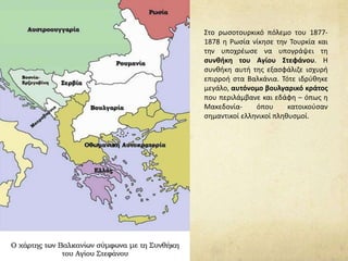 Στο ρωσοτουρκικό πόλεμο του 1877-
1878 η Ρωσία νίκησε την Τουρκία και
την υποχρέωσε να υπογράψει τη
συνθήκη του Αγίου Στεφάνου. Η
συνθήκη αυτή της εξασφάλιζε ισχυρή
επιρροή στα Βαλκάνια. Τότε ιδρύθηκε
μεγάλο, αυτόνομο βουλγαρικό κράτος
που περιλάμβανε και εδάφη – όπως η
Μακεδονία- όπου κατοικούσαν
σημαντικοί ελληνικοί πληθυσμοί.
 