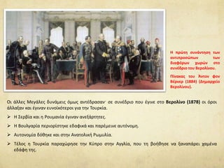Οι άλλες Μεγάλες δυνάμεις όμως αντέδρασαν· σε συνέδριο που έγινε στο Βερολίνο (1878) οι όροι
άλλαξαν και έγιναν ευνοϊκότεροι για την Τουρκία.
 Η Σερβία και η Ρουμανία έγιναν ανεξάρτητες.
 Η Βουλγαρία περιορίστηκε εδαφικά και παρέμεινε αυτόνομη.
 Αυτονομία δόθηκε και στην Ανατολική Ρωμυλία.
 Τέλος η Τουρκία παραχώρησε την Κύπρο στην Αγγλία, που τη βοήθησε να ξαναπάρει χαμένα
εδάφη της.
Η πρώτη συνάντηση των
αντιπροσώπων των
διαφόρων χωρών στο
συνέδριο του Βερολίνου.
Πίνακας του Άντον φον
Βέρνερ (1884) (Δημαρχείο
Βερολίνου).
 