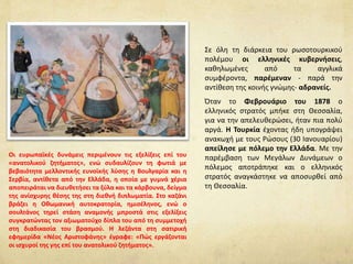 Σε όλη τη διάρκεια του ρωσοτουρκικού
πολέμου οι ελληνικές κυβερνήσεις,
καθηλωμένες από τα αγγλικά
συμφέροντα, παρέμεναν - παρά την
αντίθεση της κοινής γνώμης- αδρανείς.
Όταν το Φεβρουάριο του 1878 ο
ελληνικός στρατός μπήκε στη Θεσσαλία,
για να την απελευθερώσει, ήταν πια πολύ
αργά. Η Τουρκία έχοντας ήδη υπογράψει
ανακωχή με τους Ρώσους (30 Ιανουαρίου)
απείλησε με πόλεμο την Ελλάδα. Με την
παρέμβαση των Μεγάλων Δυνάμεων ο
πόλεμος αποτράπηκε και ο ελληνικός
στρατός αναγκάστηκε να αποσυρθεί από
τη Θεσσαλία.
Οι ευρωπαϊκές δυνάμεις περιμένουν τις εξελίξεις επί του
«ανατολικού ζητήματος», ενώ συδαυλίζουν τη φωτιά με
βεβαιότητα μελλοντικής ευνοϊκής λύσης η Βουλγαρία και η
Σερβία, αντίθετα από την Ελλάδα, η οποία με γυμνά χέρια
αποπειράται να διευθετήσει τα ξύλα και τα κάρβουνα, δείγμα
της ανίσχυρης θέσης της στη διεθνή διπλωματία. Στο καζάνι
βράζει η Οθωμανική αυτοκρατορία, ημισέληνος, ενώ ο
σουλτάνος τηρεί στάση αναμονής μπροστά στις εξελίξεις
συγκρατώντας τον αξιωματούχο δίπλα του από τη συμμετοχή
στη διαδικασία του βρασμού. Η λεζάντα στη σατιρική
εφημερίδα «Νέος Αριστοφάνης» έγραφε: «Πώς εργάζονται
οι ισχυροί της γης επί του ανατολικού ζητήματος».
 