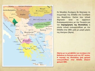 Οι Μεγάλες δυνάμεις δε δέχτηκαν τη
συμμετοχή της Ελλάδα στο Συνέδριο
του Βερολίνου. Εκείνο που τελικά
δέχτηκαν ήταν να αρχίσουν
διαπραγματεύσεις με την Τουρκία για
την παραχώρηση της Θεσσαλίας η
οποία τελικά ενσωματώθηκε με την
Ελλάδα στα 1881 μαζί με μικρό μέρος
της Ηπείρου (Άρτα).
Χάρτης με τις μεταβολές των συνόρων στα
Βαλκάνια το δεύτερο μισό του 19ου αιώνα.
Η περιοχή της Θεσσαλίας (ροζ χρώμα)
ενσωματώθηκε στην Ελλάδα (κίτρινο
χρώμα) 1881.
 
