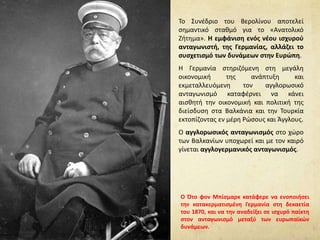 Το Συνέδριο του Βερολίνου αποτελεί
σημαντικό σταθμό για το «Ανατολικό
Ζήτημα». Η εμφάνιση ενός νέου ισχυρού
ανταγωνιστή, της Γερμανίας, αλλάζει το
συσχετισμό των δυνάμεων στην Ευρώπη.
Η Γερμανία στηριζόμενη στη μεγάλη
οικονομική της ανάπτυξη και
εκμεταλλευόμενη τον αγγλορωσικό
ανταγωνισμό καταφέρνει να κάνει
αισθητή την οικονομική και πολιτική της
διείσδυση στα Βαλκάνια και την Τουρκία
εκτοπίζοντας εν μέρη Ρώσους και Άγγλους.
Ο αγγλορωσικός ανταγωνισμός στο χώρο
των Βαλκανίων υποχωρεί και με τον καιρό
γίνεται αγγλογερμανικός ανταγωνισμός.
Ο Ότο φον Μπίσμαρκ κατάφερε να ενοποιήσει
την κατακερματισμένη Γερμανία στη δεκαετία
του 1870, και να την αναδείξει σε ισχυρό παίκτη
στον ανταγωνισμό μεταξύ των ευρωπαϊκών
δυνάμεων.
 