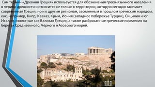 Сам термин «Древняя Греция» используется для обозначения греко-язычного населения
в период древности и относится не только к территории, которую сегодня занимает
современная Греция, но и к другим регионам, заселенным в прошлом греческим народом,
как, например, Кипр, Кавказ, Крым, Иония (западное побережьеТурции), Сицилия и юг
Италии, известные как Великая Греция, а также разбросанные греческие поселения на
берегах Средиземного,Чёрного и Азовского морей.
 